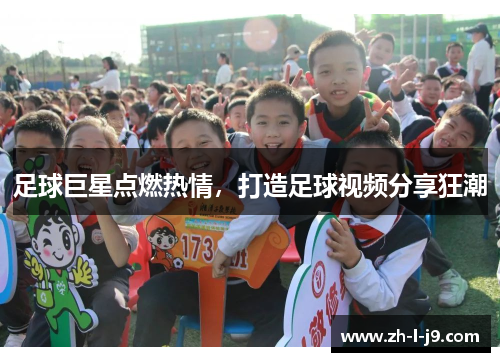 足球巨星点燃热情,打造足球视频分享狂潮 足球巨星点燃热情,打造足球视频分享狂潮