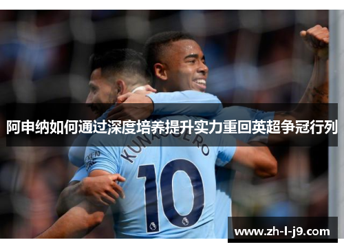 阿申纳如何通过深度培养提升实力重回英超争冠行列 阿申纳如何通过深度培养提升实力重回英超争冠行列
