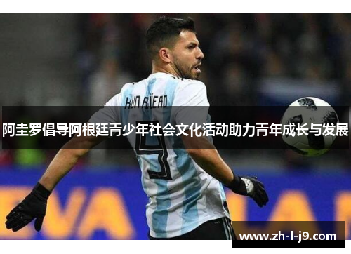 阿圭罗倡导阿根廷青少年社会文化活动助力青年成长与发展