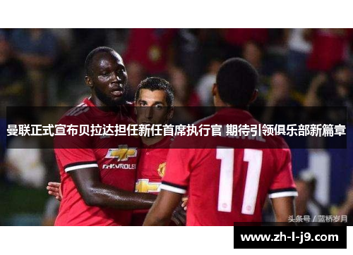 曼联正式宣布贝拉达担任新任首席执行官 期待引领俱乐部新篇章 曼联正式宣布贝拉达担任新任首席执行官 期待引领俱乐部新篇章