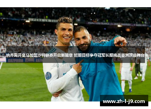 纳乔离开皇马加盟沙特联赛开启新篇章 短期目标争夺冠军长期挑战亚洲顶级舞台