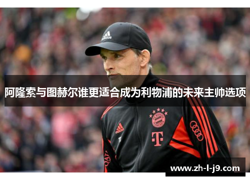 阿隆索与图赫尔谁更适合成为利物浦的未来主帅选项