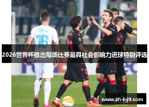2026世界杯推出每场比赛最具社会影响力进球特别评选 2026世界杯推出每场比赛最具社会影响力进球特别评选