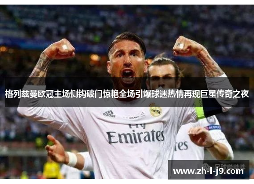 格列兹曼欧冠主场侧钩破门惊艳全场引爆球迷热情再现巨星传奇之夜