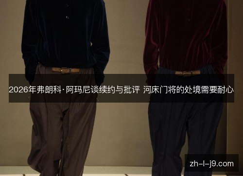 2026年弗朗科·阿玛尼谈续约与批评 河床门将的处境需要耐心 2026年弗朗科·阿玛尼谈续约与批评 河床门将的处境需要耐心